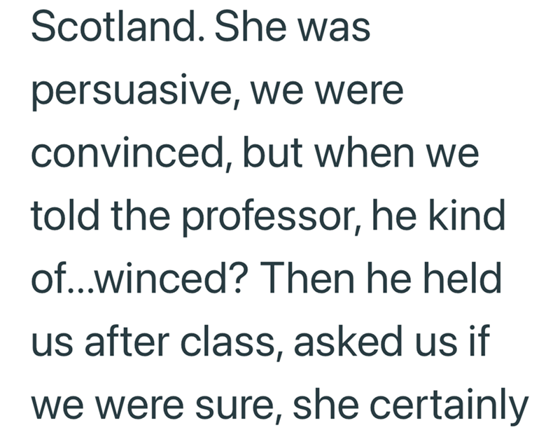 Scotland. She was persuasive, we were convinced, but when we told the professor, he kind of...winced? Then he held us after class, asked us if we were sure, she certainly