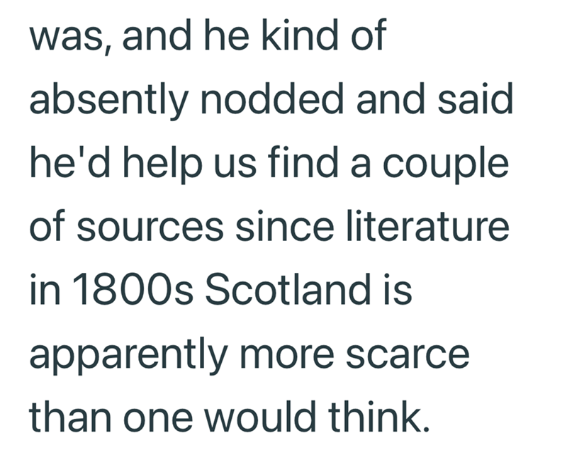 was, and he kind of absently nodded and said. he'd help us find a couple of sources since literature in 1800s Scotland is apparently more scarce than one would think.