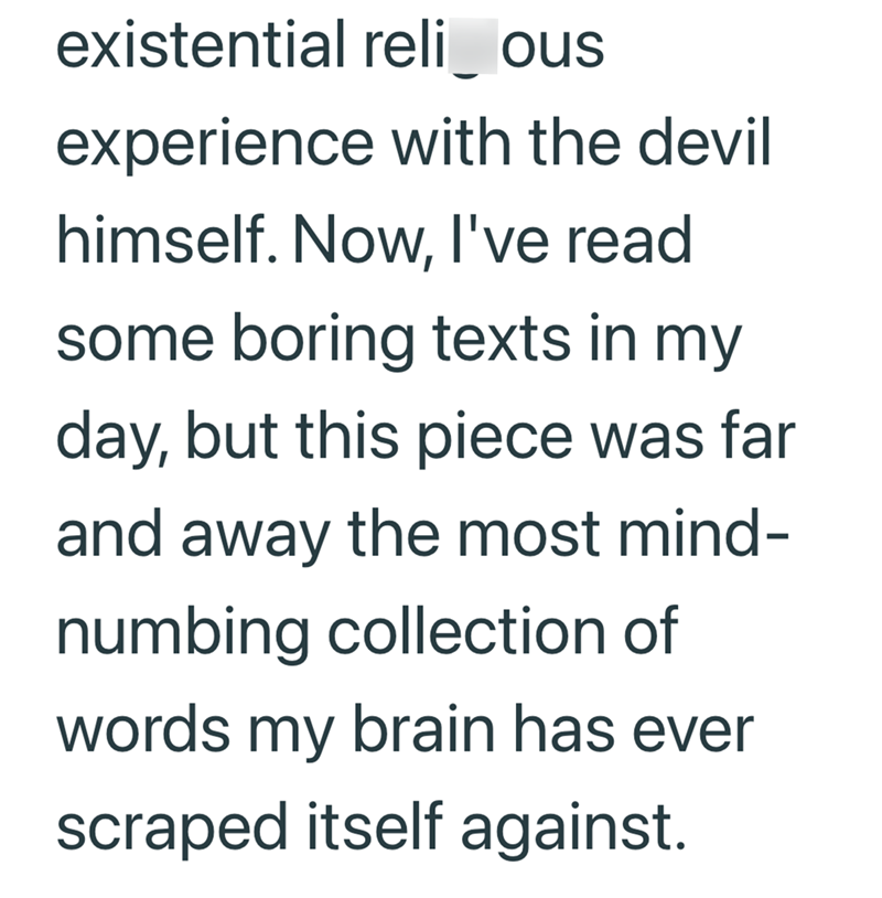 existential reli_ous experience with the devil himself. Now, I've read some boring texts in my day, but this piece was far and away the most mind- numbing collection of words my brain has ever scraped itself against.
