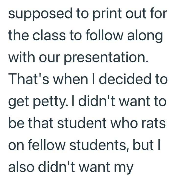 supposed to print out for the class to follow along with our presentation. That's when I decided to get petty. I didn't want to be that student who rats on fellow students, but I also didn't want my