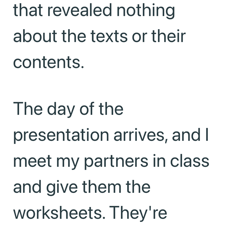 that revealed nothing about the texts or their contents. The day of the presentation arrives, and I meet my partners in class and give them the worksheets. They're