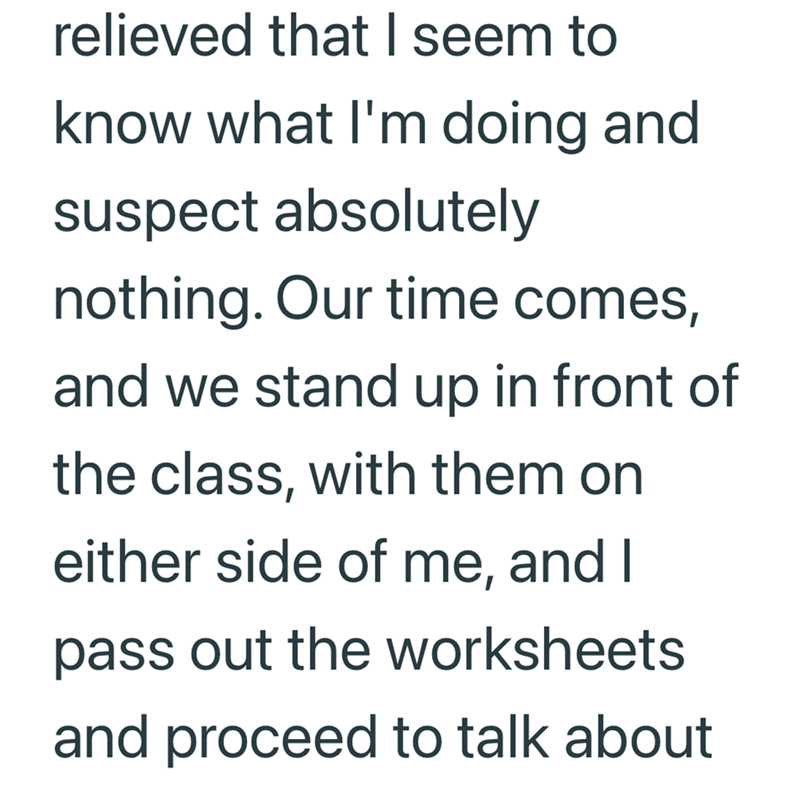 relieved that I seem to know what I'm doing and suspect absolutely nothing. Our time comes, and we stand up in front of the class, with them on either side of me, and I pass out the worksheets and proceed to talk about