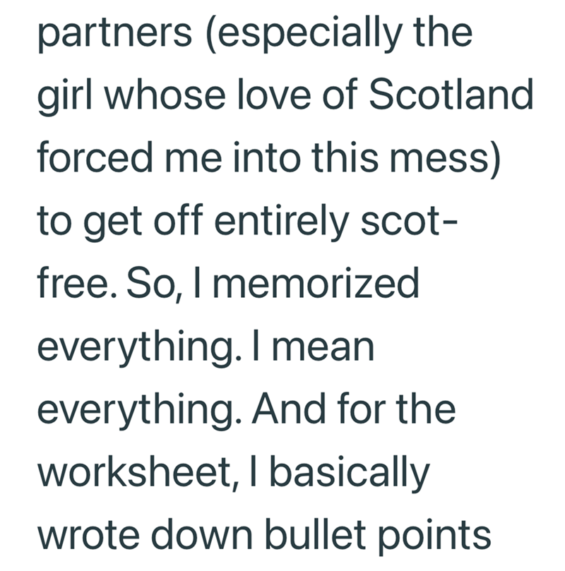 partners (especially the girl whose love of Scotland forced me into this mess) to get off entirely scot- free. So, I memorized everything. I mean everything. And for the worksheet, I basically wrote down bullet points