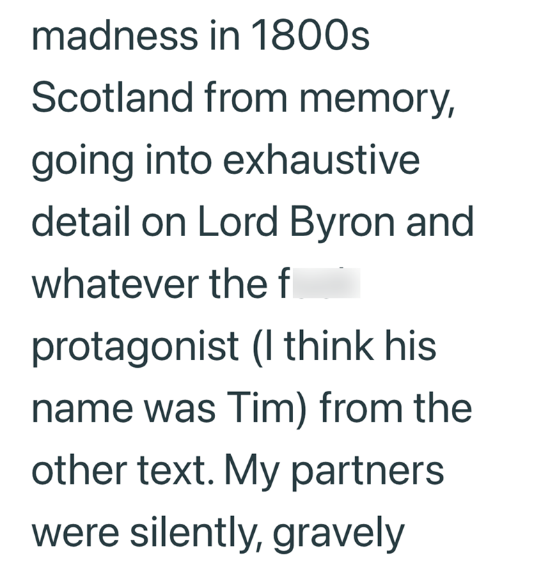 madness in 1800s Scotland from memory, going into exhaustive detail on Lord Byron and whatever the f protagonist (I think his name was Tim) from the other text. My partners were silently, gravely