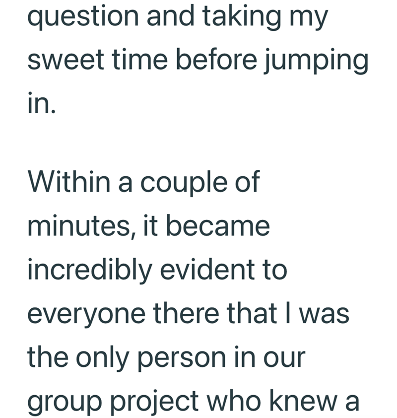 question and taking my sweet time before jumping in. Within a couple of minutes, it became incredibly evident to everyone there that I was the only person in our group project who knew a