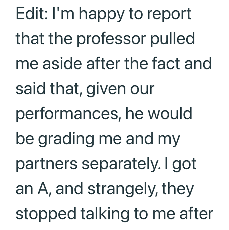 Edit: I'm happy to report that the professor pulled me aside after the fact and said that, given our performances, he would be grading me and my partners separately. I got an A, and strangely, they stopped talking to me after