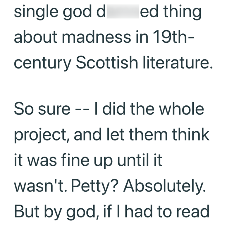 single god d ed thing about madness in 19th- century Scottish literature. So sure -- I did the whole project, and let them think it was fine up until it wasn't. Petty? Absolutely. But by god, if I had to read