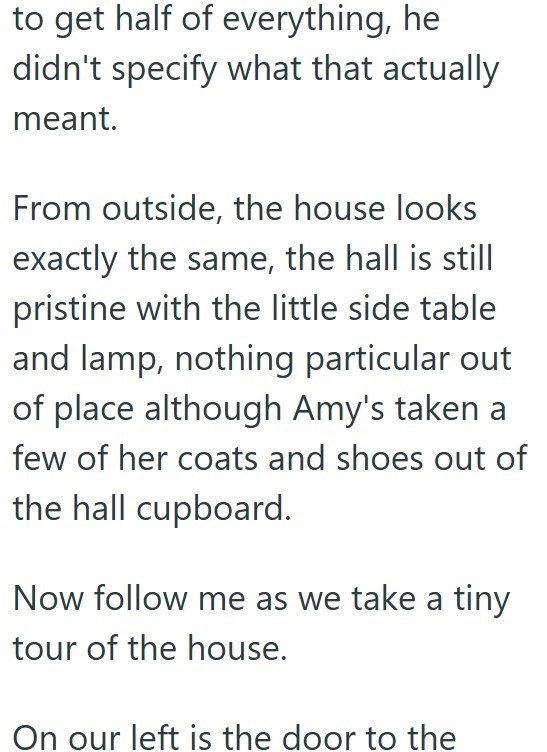 to get half of everything, he didn't specify what that actually meant. From outside, the house looks exactly the same, the hall is still pristine with the little side table and lamp, nothing particular out of place although Amy's taken a few of her coats and shoes out of the hall cupboard. Now follow me as we take a tiny tour of the house. On our left is the door to the