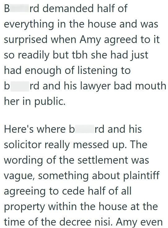 B rd demanded half of everything in the house and was surprised when Amy agreed to it so readily but tbh she had just had enough of listening to b rd and his lawyer bad mouth her in public. Here's where b rd and his solicitor really messed up. The wording of the settlement was vague, something about plaintiff agreeing to cede half of all property within the house at the time of the decree nisi. Amy even