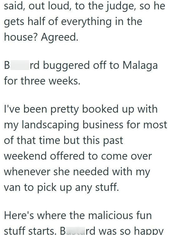 said, out loud, to the judge, so he gets half of everything in the house? Agreed. B rd buggered off to Malaga for three weeks. I've been pretty booked up with my landscaping business for most of that time but this past weekend offered to come over whenever she needed with my van to pick up any stuff. Here's where the malicious fun stuff starts. Bustard was so happy