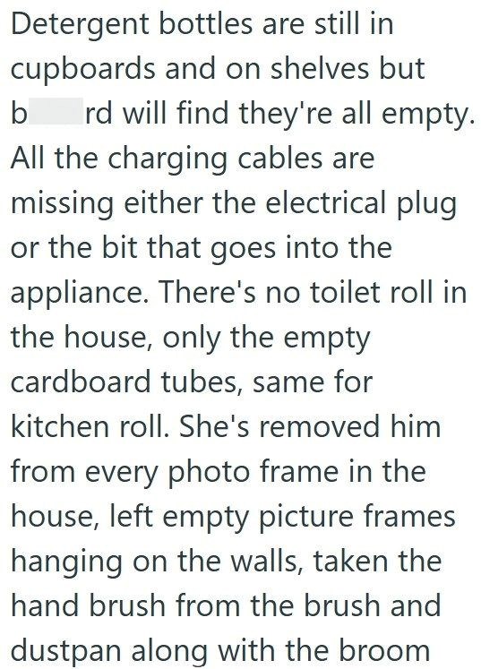 Detergent bottles are still in cupboards and on shelves but b rd will find they're all empty. All the charging cables are missing either the electrical plug or the bit that goes into the appliance. There's no toilet roll in the house, only the empty cardboard tubes, same for kitchen roll. She's removed him from every photo frame in the house, left empty picture frames hanging on the walls, taken the hand brush from the brush and dustpan along with the broom