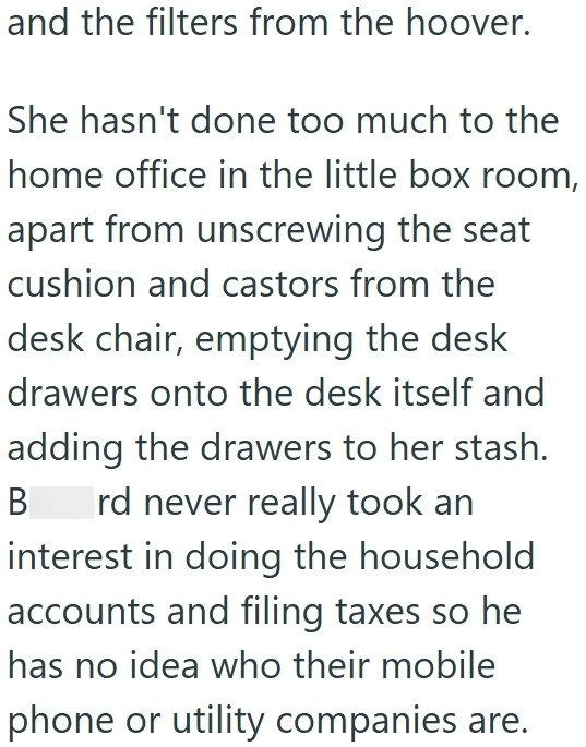 and the filters from the hoover. She hasn't done too much to the home office in the little box room, apart from unscrewing the seat cushion and castors from the desk chair, emptying the desk drawers onto the desk itself and adding the drawers to her stash. B rd never really took an interest in doing the household accounts and filing taxes so he has no idea who their mobile phone or utility companies are.