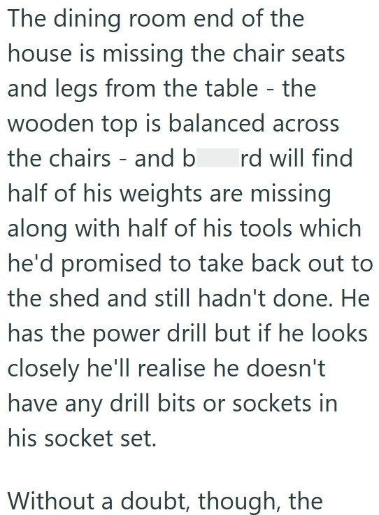 The dining room end of the house is missing the chair seats and legs from the table - the wooden top is balanced across the chairs and b rd will find half of his weights are missing along with half of his tools which he'd promised to take back out to the shed and still hadn't done. He has the power drill but if he looks closely he'll realise he doesn't have any drill bits or sockets in his socket set. Without a doubt, though, the
