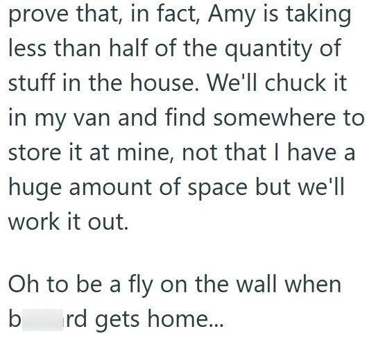 prove that, in fact, Amy is taking less than half of the quantity of stuff in the house. We'll chuck it in my van and find somewhere to store it at mine, not that I have a huge amount of space but we'll work it out. Oh to be a fly on the wall when rd gets home... b