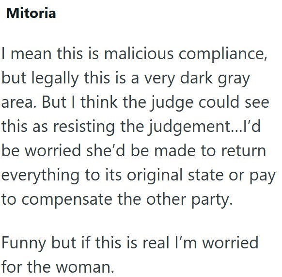 Mitoria I mean this is malicious compliance, but legally this is a very dark gray area. But I think the judge could see this as resisting the judgement...I'd be worried she'd be made to return everything to its original state or pay to compensate the other party. Funny but if this is real I'm worried for the woman.