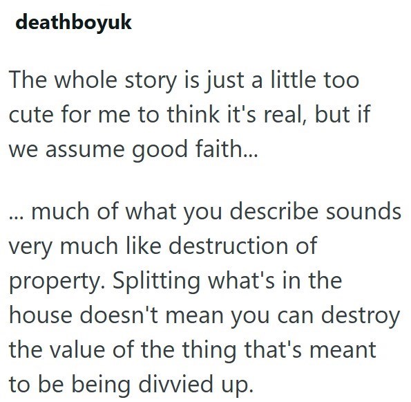deathboyuk The whole story is just a little too cute for me to think it's real, but if we assume good faith... much of what you describe sounds very much like destruction of property. Splitting what's in the house doesn't mean you can destroy the value of the thing that's meant to be being divvied up.
