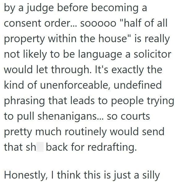 by a judge before becoming a consent order... sooooo "half of all property within the house" is really not likely to be language a solicitor would let through. It's exactly the kind of unenforceable, undefined phrasing that leads to people trying to pull shenanigans... so courts pretty much routinely would send that sh back for redrafting. Honestly, I think this is just a silly