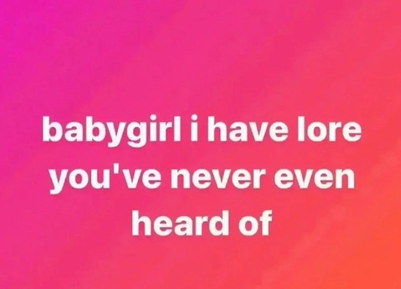 babygirl i have lore you've never even heard of