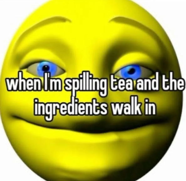 when I'm spilling tea and the ingredients walk in