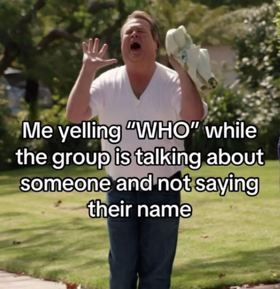 Me yelling "WHO" while the group is talking about someone and not saying their name