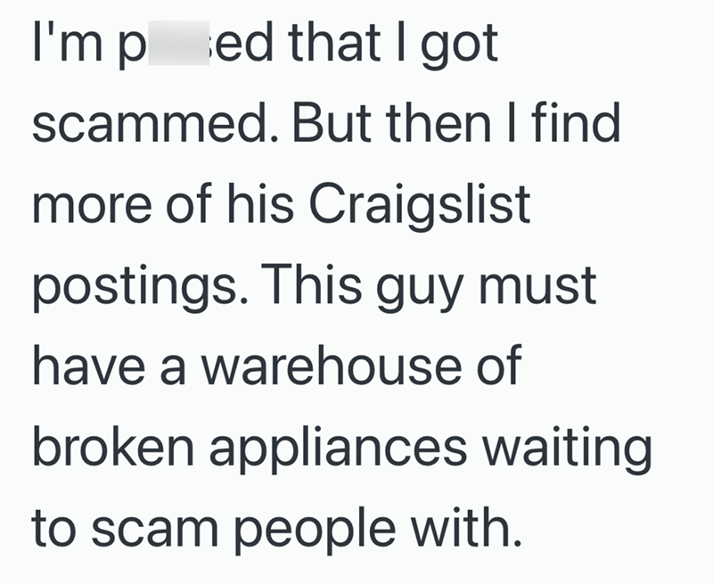 I'm ped that I got scammed. But then I find more of his Craigslist postings. This guy must have a warehouse of broken appliances waiting to scam people with.