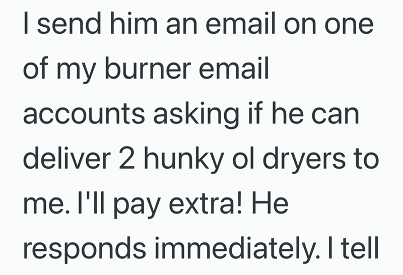 I send him an email on one of my burner email accounts asking if he can deliver 2 hunky ol dryers to me. I'll pay extra! He responds immediately. I tell
