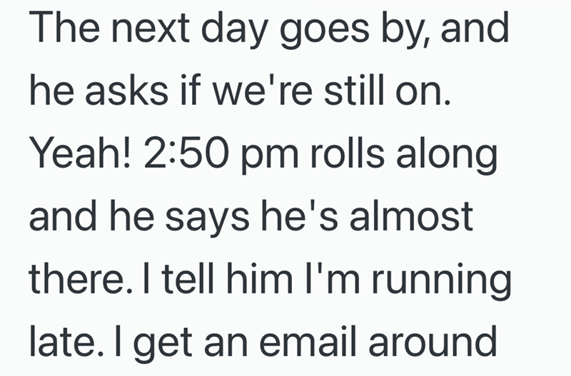 The next day goes by, and he asks if we're still on. Yeah! 2:50 pm rolls along and he says he's almost there. I tell him I'm running late. I get an email around