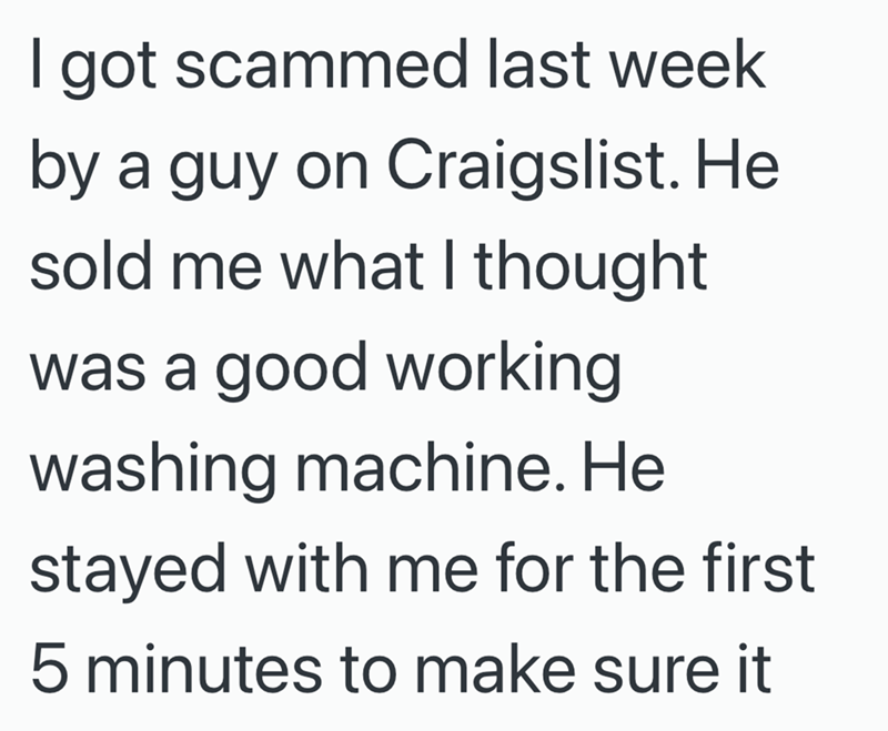I got scammed last week by a guy on Craigslist. He sold me what I thought was a good working washing machine. He stayed with me for the first 5 minutes to make sure it