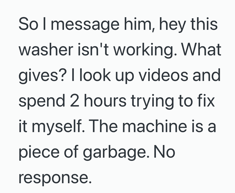 So I message him, hey this washer isn't working. What gives? I look up videos and spend 2 hours trying to fix it myself. The machine is a piece of garbage. No response.