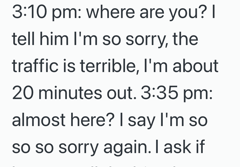3:10 pm: where are you? I tell him I'm so sorry, the traffic is terrible, I'm about 20 minutes out. 3:35 pm: almost here? I say I'm so so so sorry again. I ask if