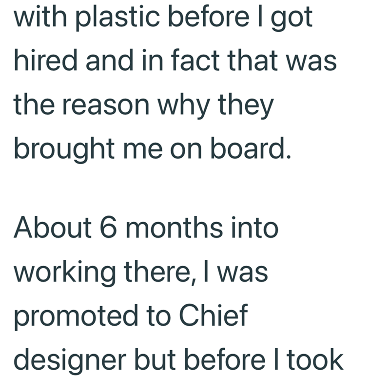 with plastic before I got hired and in fact that was the reason why they brought me on board. About 6 months into working there, I was promoted to Chief designer but before I took