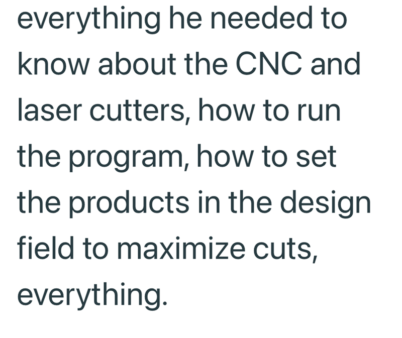 everything he needed to know about the CNC and laser cutters, how to run the program, how to set the products in the design field to maximize cuts, everything.