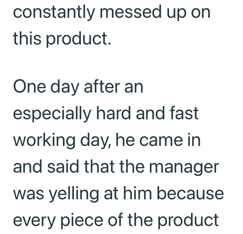 constantly messed up on this product. One day after an especially hard and fast working day, he came in and said that the manager was yelling at him because every piece of the product