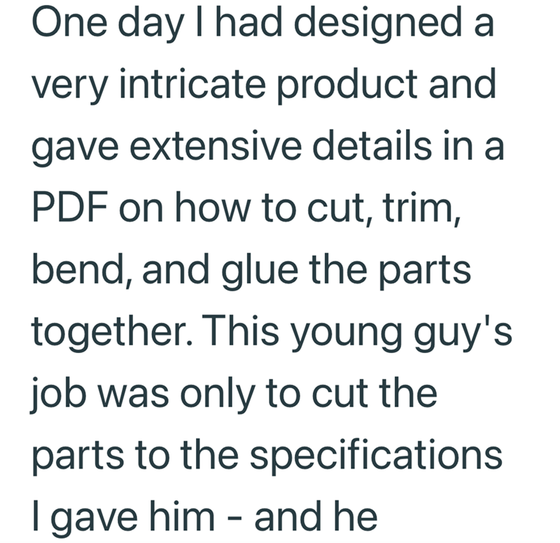 One day I had designed a very intricate product and gave extensive details in a PDF on how to cut, trim, bend, and glue the parts together. This young guy's job was only to cut the parts to the specifications I gave him - and he