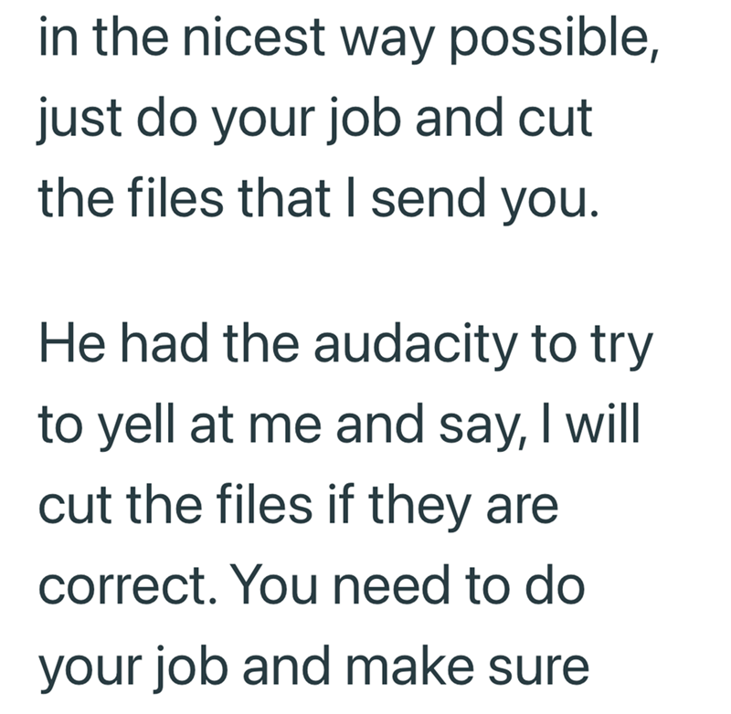 in the nicest way possible, just do your job and cut the files that I send you. He had the audacity to try to yell at me and say, I will cut the files if they are. correct. You need to do your job and make sure