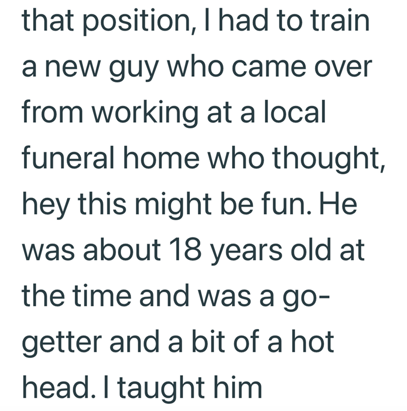that position, I had to train a new guy who came over from working at a local funeral home who thought, hey this might be fun. He was about 18 years old at the time and was a go- getter and a bit of a hot head. I taught him