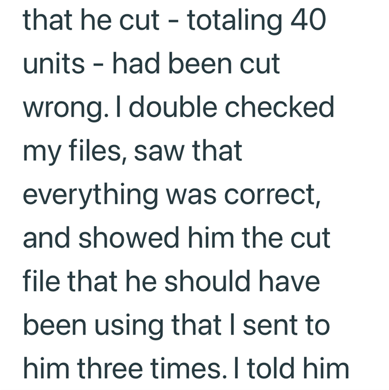 that he cut - totaling 40 units - had been cut wrong. I double checked my files, saw that everything was correct, and showed him the cut file that he should have been using that I sent to him three times. I told him