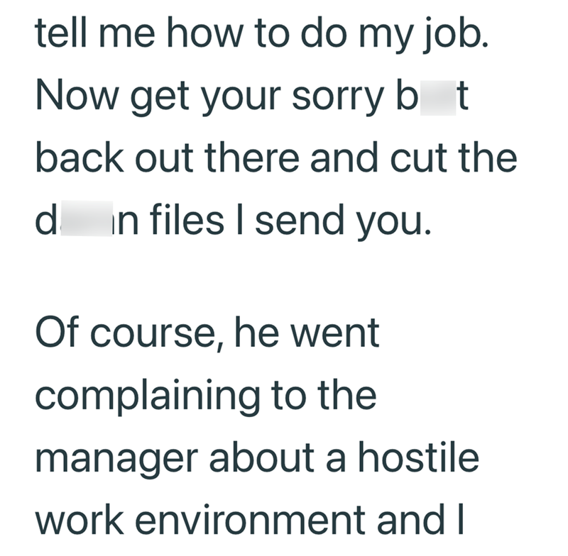 tell me how to do my job. Now get your sorry bot back out there and cut the d in files I send you. Of course, he went complaining to the manager about a hostile work environment and I