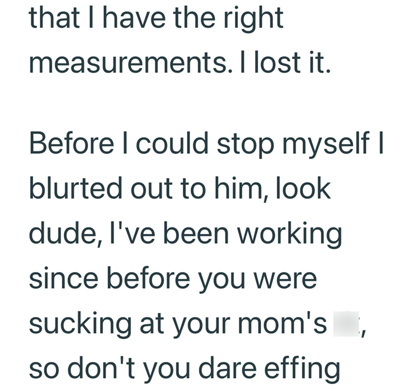 that I have the right measurements. I lost it. Before I could stop myself I blurted out to him, look dude, I've been working since before you were sucking at your mom's so don't you dare effing