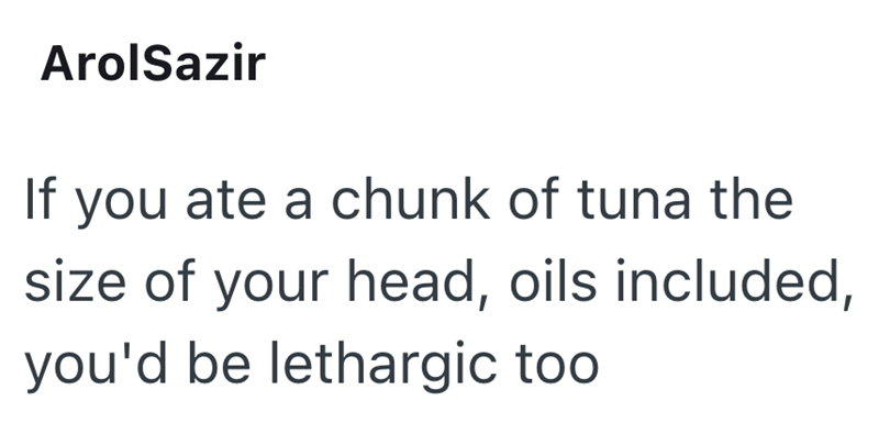ArolSazir If you ate a chunk of tuna the size of your head, oils included, you'd be lethargic too