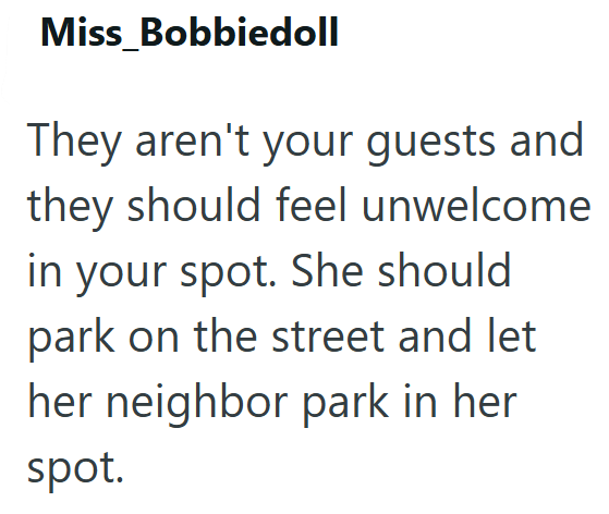 Miss Bobbiedoll They aren't your guests and they should feel unwelcome in your spot. She should park on the street and let her neighbor park in her spot.
