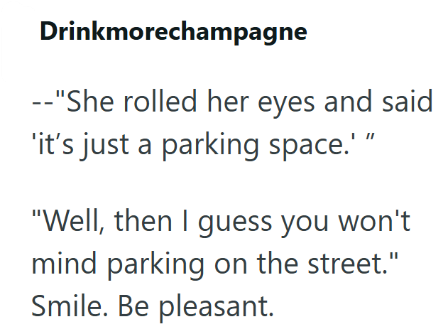 Drinkmorechampagne --"She rolled her eyes and said 'it's just a parking space.' " "Well, then I guess you won't mind parking on the street." Smile. Be pleasant.