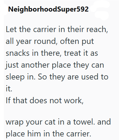 NeighborhoodSuper592 Let the carrier in their reach, all year round, often put snacks in there, treat it as just another place they can sleep in. So they are used to it. If that does not work, wrap your cat in a towel. and place him in the carrier.