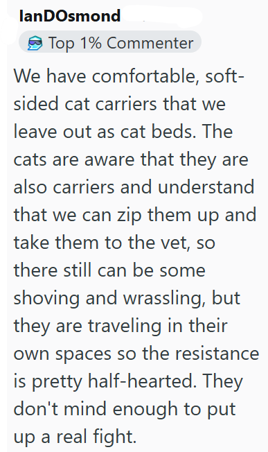 lanDOsmond Top 1% Commenter We have comfortable, soft- sided cat carriers that we leave out as cat beds. The cats are aware that they are also carriers and understand that we can zip them up and take them to the vet, so there still can be some shoving and wrassling, but they are traveling in their own spaces so the resistance is pretty half-hearted. They don't mind enough to put up a real fight.