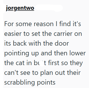 jorgentwo For some reason I find it's easier to set the carrier on its back with the door pointing up and then lower the cat in but first so they can't see to plan out their scrabbling points