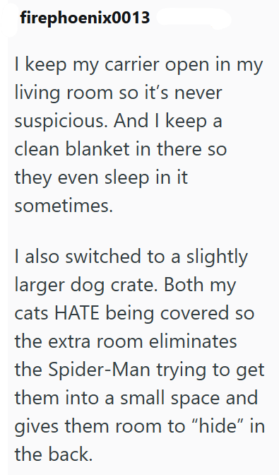 firephoenix0013 I keep my carrier open in my living room so it's never suspicious. And I keep a clean blanket in there so they even sleep in it sometimes. I also switched to a slightly larger dog crate. Both my cats HATE being covered so the extra room eliminates the Spider-Man trying to get them into a small space and gives them room to "hide" in the back.