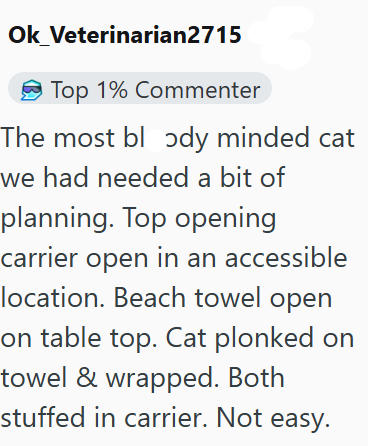 Ok Veterinarian2715 Top 1% Commenter The most bl ɔdy minded cat we had needed a bit of planning. Top opening carrier open in an accessible location. Beach towel open on table top. Cat plonked on towel & wrapped. Both stuffed in carrier. Not easy.