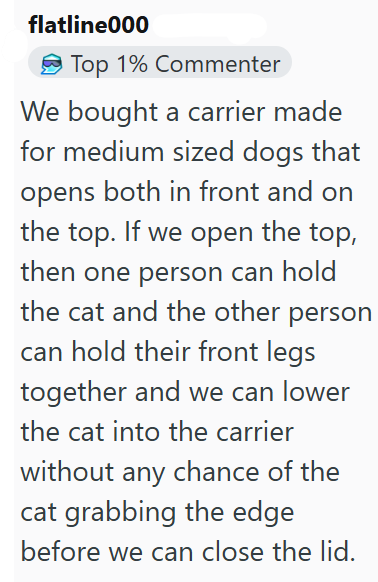 flatline000 Top 1% Commenter We bought a carrier made for medium sized dogs that opens both in front and on the top. If we open the top, then one person can hold the cat and the other person can hold their front legs together and we can lower the cat into the carrier without any chance of the cat grabbing the edge before we can close the lid.