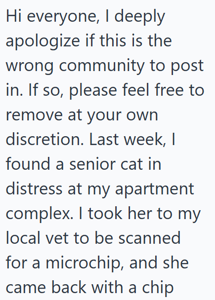 Hi everyone, I deeply apologize if this is the wrong community to post in. If so, please feel free to remove at your own discretion. Last week, I found a senior cat in distress at my apartment complex. I took her to my local vet to be scanned for a microchip, and she came back with a chip