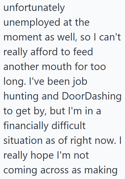 unfortunately unemployed at the moment as well, so I can't really afford to feed another mouth for too long. I've been job hunting and DoorDashing to get by, but I'm in a financially difficult situation as of right now. I really hope I'm not coming across as making